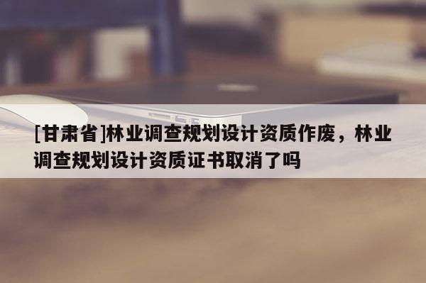 [甘肅省]林業調查規劃設計資質作廢，林業調查規劃設計資質證書取消了嗎