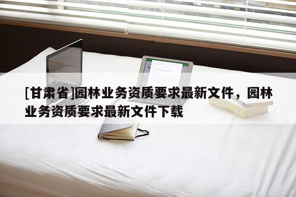 [甘肅省]園林業務資質要求最新文件，園林業務資質要求最新文件下載