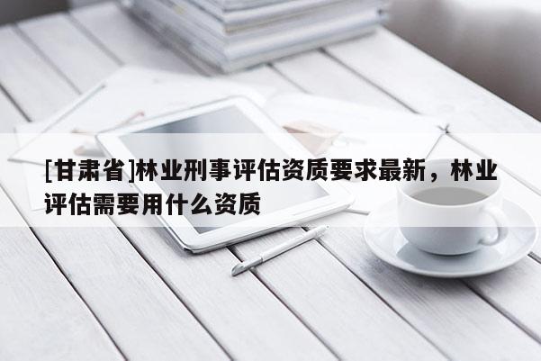 [甘肅省]林業刑事評估資質要求最新，林業評估需要用什么資質