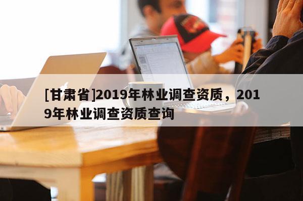 [甘肅省]2019年林業調查資質，2019年林業調查資質查詢