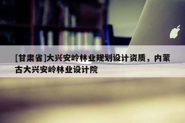 [甘肅省]大興安嶺林業(yè)規(guī)劃設(shè)計(jì)資質(zhì)，內(nèi)蒙古大興安嶺林業(yè)設(shè)計(jì)院