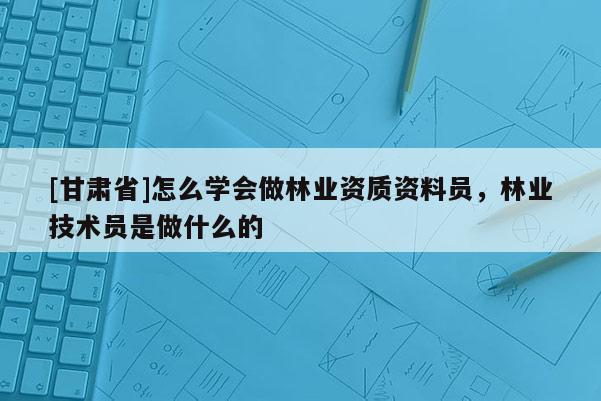 [甘肅省]怎么學會做林業資質資料員，林業技術員是做什么的