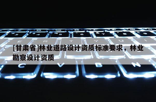 [甘肅省]林業道路設計資質標準要求，林業勘察設計資質