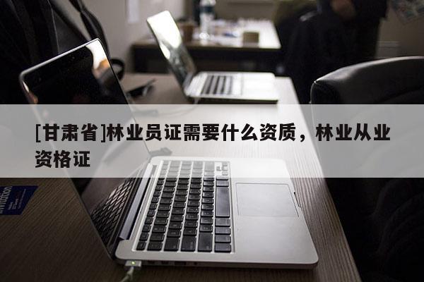 [甘肅省]林業(yè)員證需要什么資質(zhì)，林業(yè)從業(yè)資格證