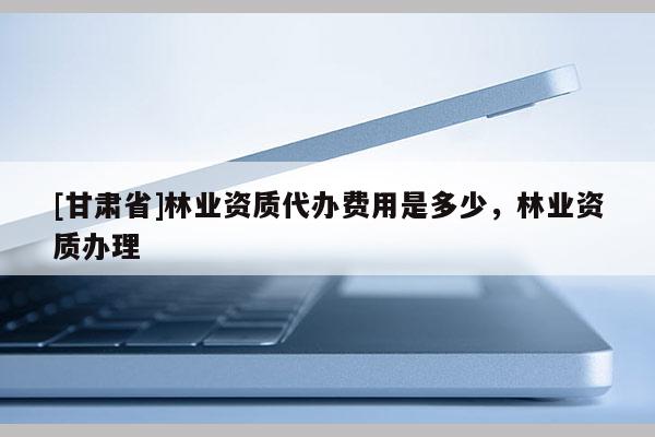 [甘肅省]林業資質代辦費用是多少，林業資質辦理