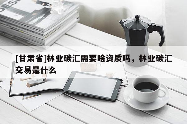 [甘肅省]林業碳匯需要啥資質嗎，林業碳匯交易是什么