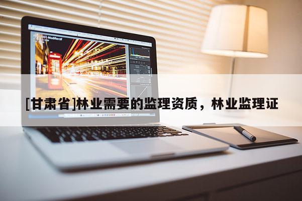 [甘肅省]林業需要的監理資質，林業監理證