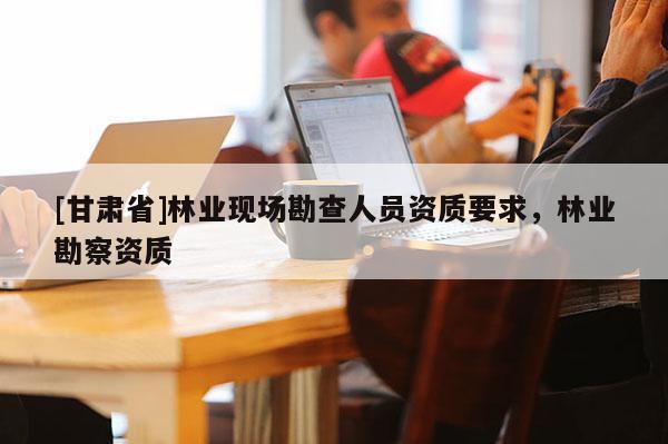 [甘肅省]林業現場勘查人員資質要求，林業勘察資質