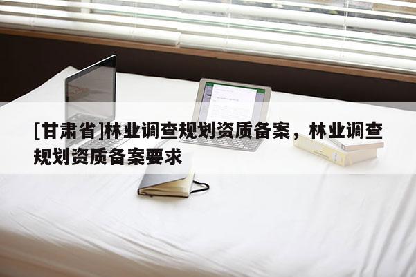 [甘肅省]林業(yè)調(diào)查規(guī)劃資質(zhì)備案，林業(yè)調(diào)查規(guī)劃資質(zhì)備案要求