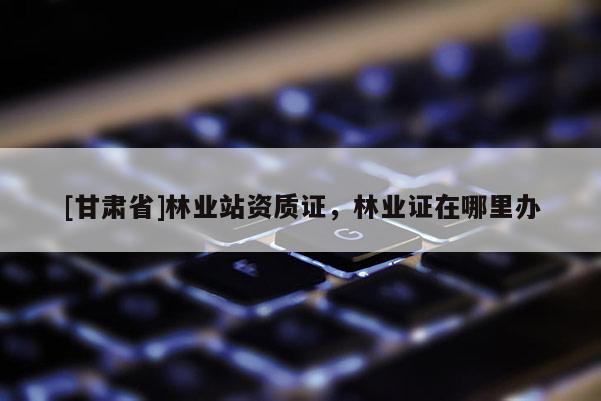 [甘肅省]林業(yè)站資質(zhì)證，林業(yè)證在哪里辦