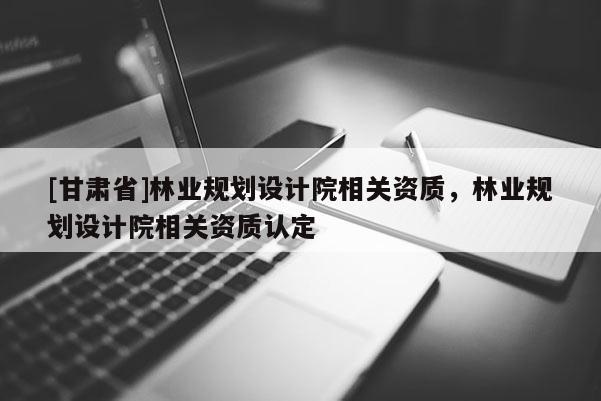 [甘肅省]林業規劃設計院相關資質，林業規劃設計院相關資質認定