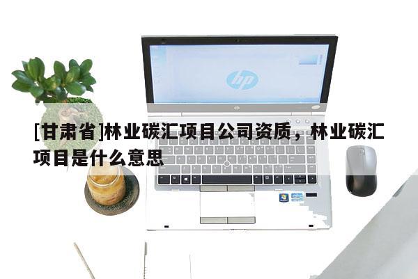 [甘肅省]林業碳匯項目公司資質，林業碳匯項目是什么意思