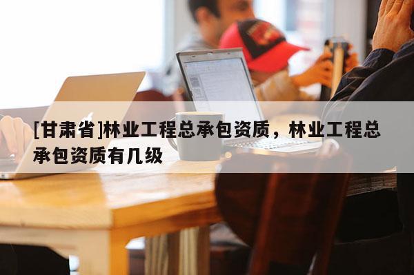 [甘肅省]林業(yè)工程總承包資質(zhì)，林業(yè)工程總承包資質(zhì)有幾級(jí)