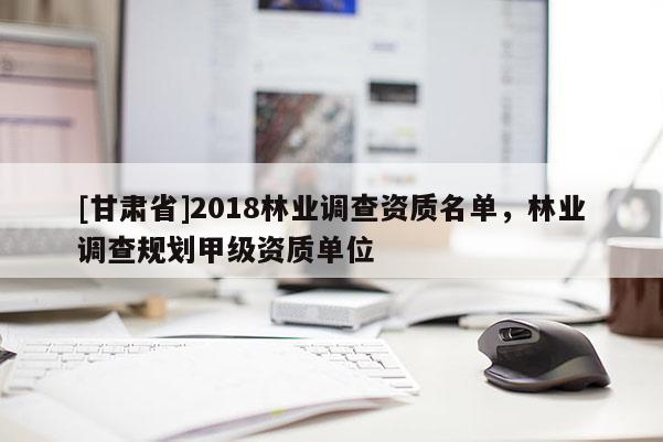 [甘肅省]2018林業(yè)調(diào)查資質(zhì)名單，林業(yè)調(diào)查規(guī)劃甲級(jí)資質(zhì)單位