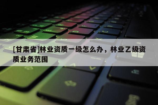 [甘肅省]林業(yè)資質(zhì)一級(jí)怎么辦，林業(yè)乙級(jí)資質(zhì)業(yè)務(wù)范圍