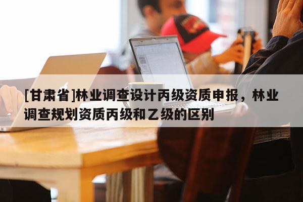 [甘肅省]林業調查設計丙級資質申報，林業調查規劃資質丙級和乙級的區別