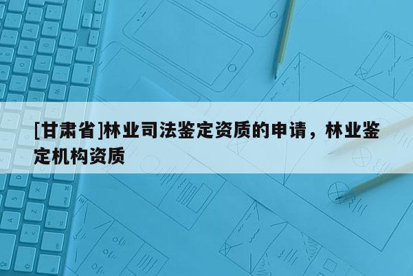 [甘肅省]林業司法鑒定資質的申請，林業鑒定機構資質