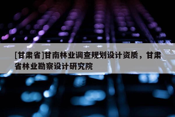 [甘肅省]甘南林業調查規劃設計資質，甘肅省林業勘察設計研究院