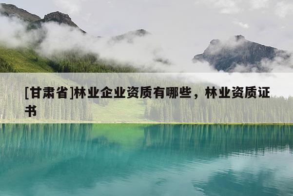 [甘肅省]林業企業資質有哪些，林業資質證書