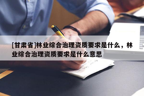 [甘肅省]林業(yè)綜合治理資質(zhì)要求是什么，林業(yè)綜合治理資質(zhì)要求是什么意思