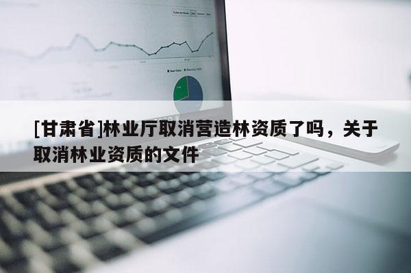 [甘肅省]林業(yè)廳取消營造林資質(zhì)了嗎，關(guān)于取消林業(yè)資質(zhì)的文件