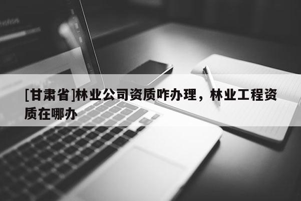 [甘肅省]林業(yè)公司資質(zhì)咋辦理，林業(yè)工程資質(zhì)在哪辦