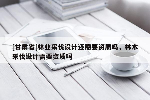 [甘肅省]林業(yè)采伐設(shè)計還需要資質(zhì)嗎，林木采伐設(shè)計需要資質(zhì)嗎