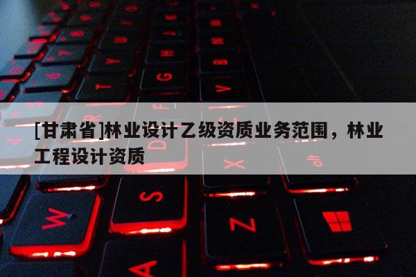 [甘肅省]林業設計乙級資質業務范圍，林業工程設計資質