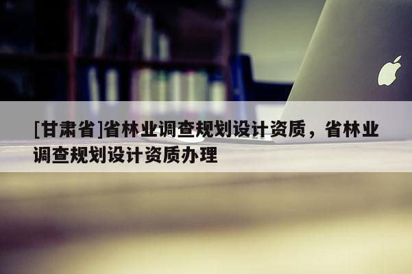 [甘肅省]省林業調查規劃設計資質，省林業調查規劃設計資質辦理