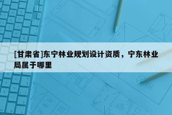 [甘肅省]東寧林業規劃設計資質，寧東林業局屬于哪里
