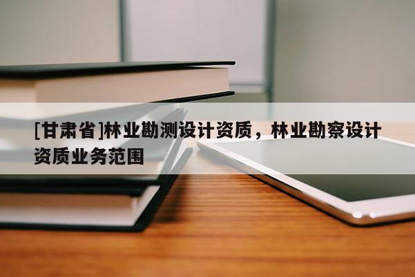 [甘肅省]林業勘測設計資質，林業勘察設計資質業務范圍
