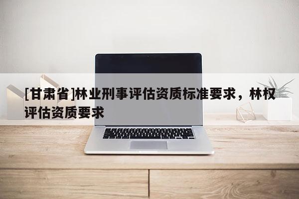 [甘肅省]林業刑事評估資質標準要求，林權評估資質要求