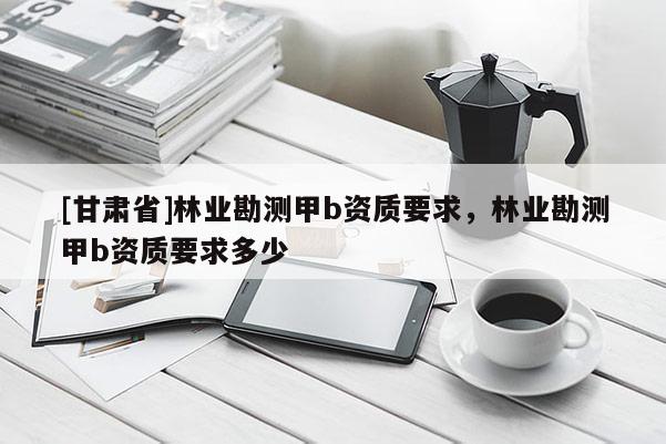 [甘肅省]林業勘測甲b資質要求，林業勘測甲b資質要求多少