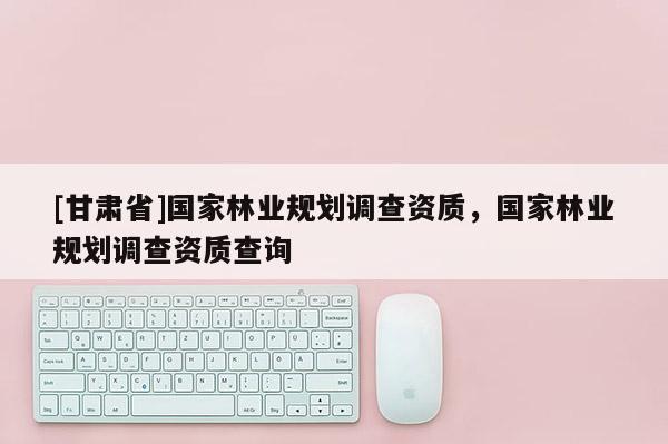 [甘肅省]國家林業規劃調查資質，國家林業規劃調查資質查詢