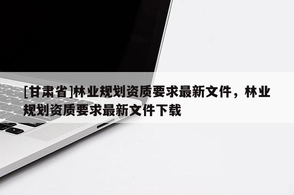[甘肅省]林業規劃資質要求最新文件，林業規劃資質要求最新文件下載