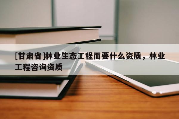 [甘肅省]林業生態工程而要什么資質，林業工程咨詢資質