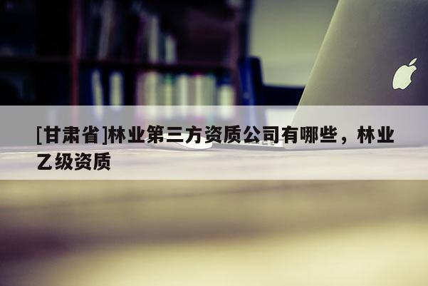 [甘肅省]林業(yè)第三方資質(zhì)公司有哪些，林業(yè)乙級資質(zhì)