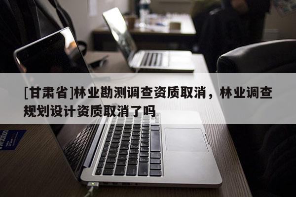 [甘肅省]林業勘測調查資質取消，林業調查規劃設計資質取消了嗎