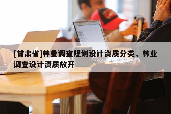 [甘肅省]林業(yè)調(diào)查規(guī)劃設(shè)計(jì)資質(zhì)分類，林業(yè)調(diào)查設(shè)計(jì)資質(zhì)放開
