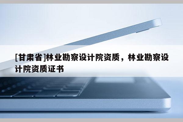 [甘肅省]林業(yè)勘察設(shè)計(jì)院資質(zhì)，林業(yè)勘察設(shè)計(jì)院資質(zhì)證書
