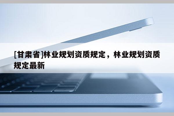 [甘肅省]林業規劃資質規定，林業規劃資質規定最新