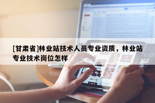 [甘肅省]林業站技術人員專業資質，林業站專業技術崗位怎樣