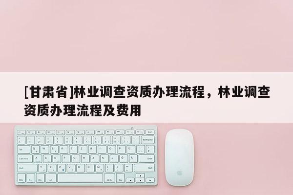 [甘肅省]林業調查資質辦理流程，林業調查資質辦理流程及費用