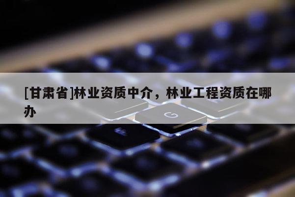[甘肅省]林業資質中介，林業工程資質在哪辦
