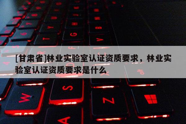 [甘肅省]林業實驗室認證資質要求，林業實驗室認證資質要求是什么