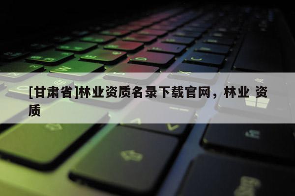 [甘肅省]林業資質名錄下載官網，林業 資質