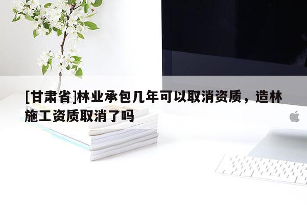 [甘肅省]林業承包幾年可以取消資質，造林施工資質取消了嗎