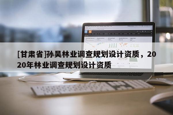 [甘肅省]孫吳林業調查規劃設計資質，2020年林業調查規劃設計資質