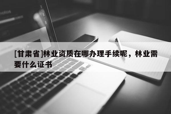 [甘肅省]林業資質在哪辦理手續呢，林業需要什么證書