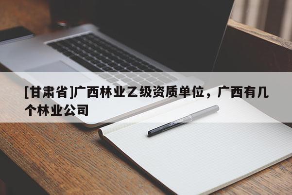 [甘肅省]廣西林業乙級資質單位，廣西有幾個林業公司